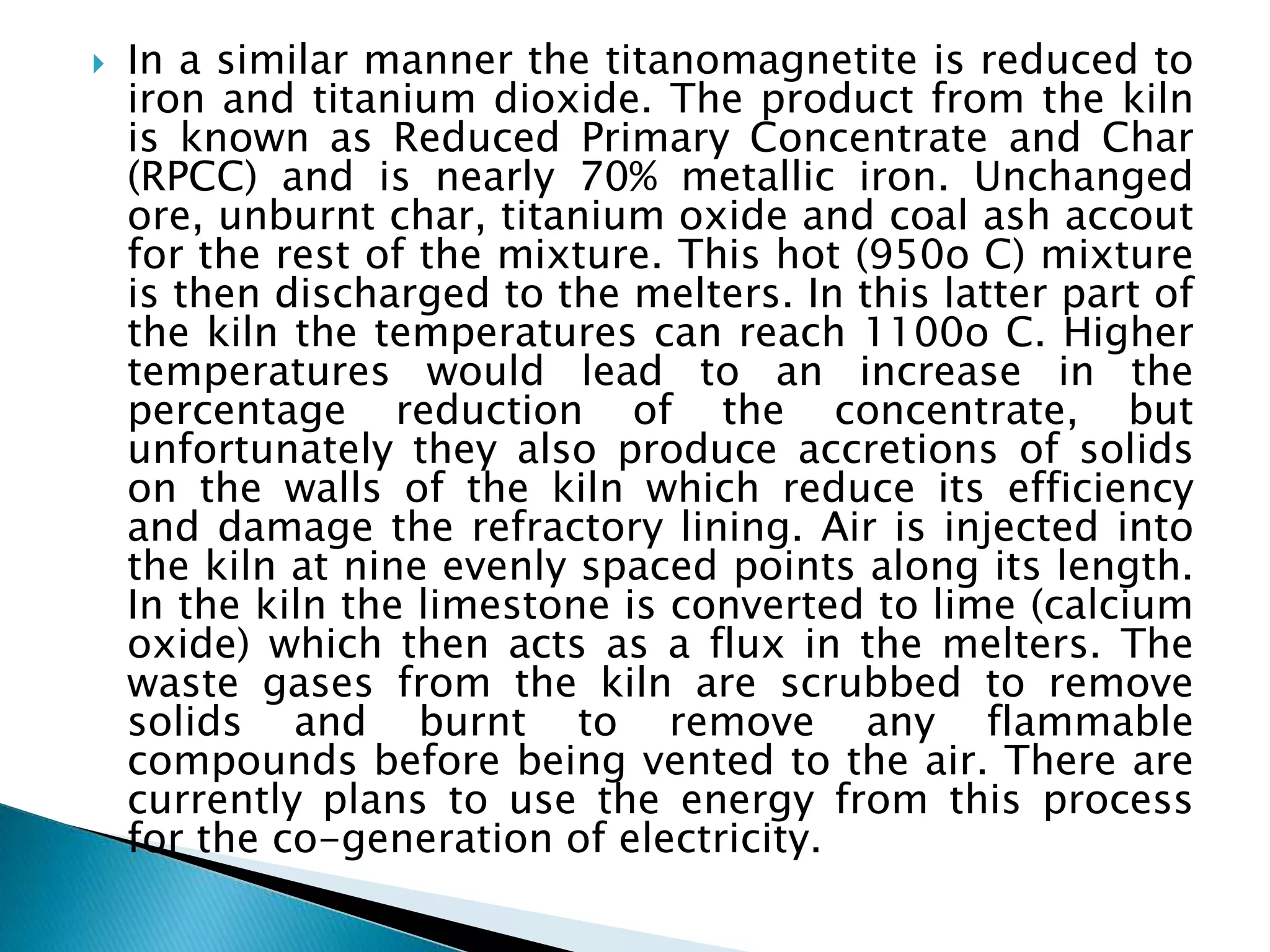  In a similar manner the titanomagnetite is reduced to
iron and titanium dioxide. The product from the kiln
is known as Reduced Primary Concentrate and Char
(RPCC) and is nearly 70% metallic iron. Unchanged
ore, unburnt char, titanium oxide and coal ash accout
for the rest of the mixture. This hot (950o C) mixture
is then discharged to the melters. In this latter part of
the kiln the temperatures can reach 1100o C. Higher
temperatures would lead to an increase in the
percentage reduction of the concentrate, but
unfortunately they also produce accretions of solids
on the walls of the kiln which reduce its efficiency
and damage the refractory lining. Air is injected into
the kiln at nine evenly spaced points along its length.
In the kiln the limestone is converted to lime (calcium
oxide) which then acts as a flux in the melters. The
waste gases from the kiln are scrubbed to remove
solids and burnt to remove any flammable
compounds before being vented to the air. There are
currently plans to use the energy from this process
for the co-generation of electricity.
 