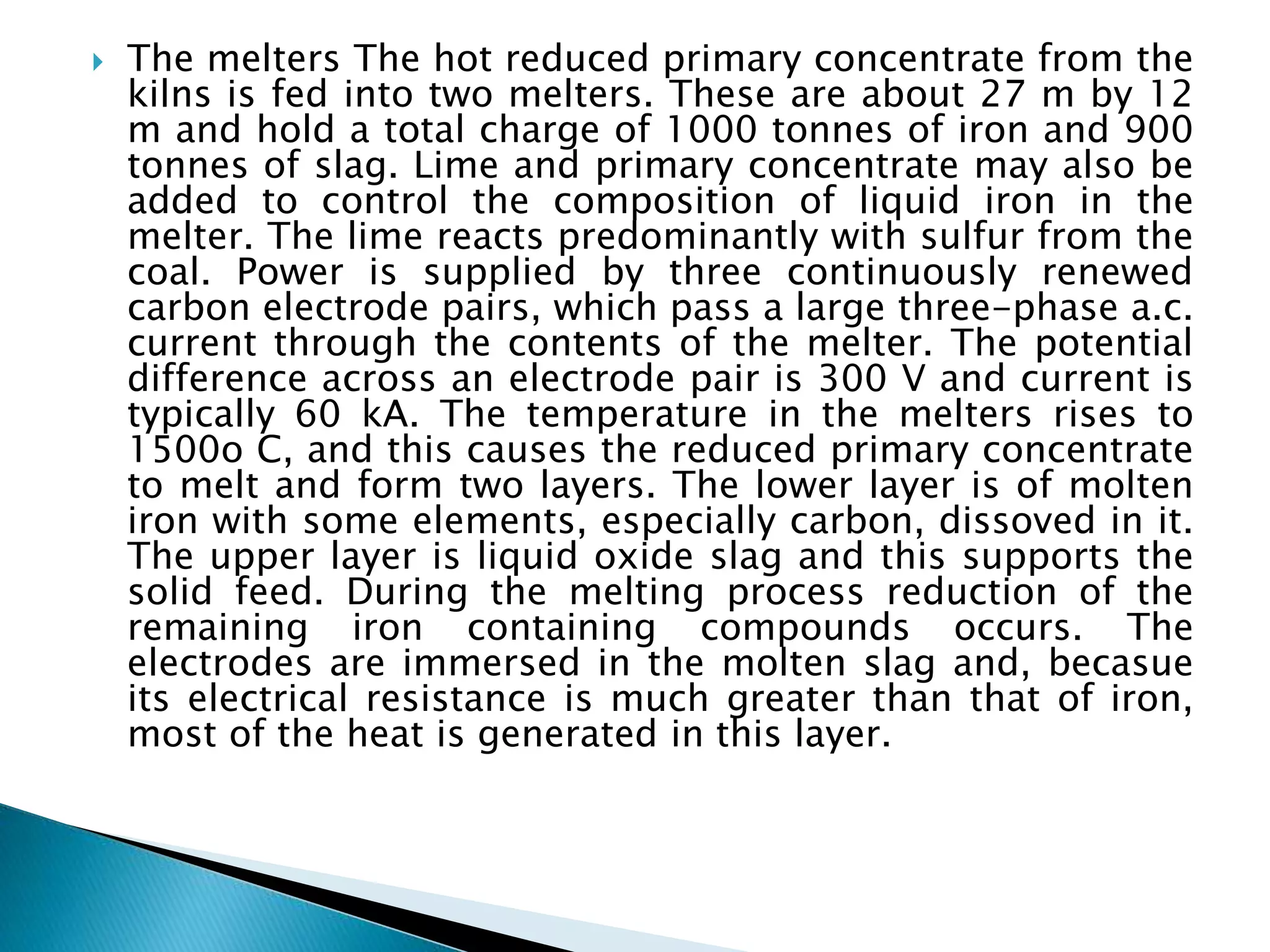  The melters The hot reduced primary concentrate from the
kilns is fed into two melters. These are about 27 m by 12
m and hold a total charge of 1000 tonnes of iron and 900
tonnes of slag. Lime and primary concentrate may also be
added to control the composition of liquid iron in the
melter. The lime reacts predominantly with sulfur from the
coal. Power is supplied by three continuously renewed
carbon electrode pairs, which pass a large three-phase a.c.
current through the contents of the melter. The potential
difference across an electrode pair is 300 V and current is
typically 60 kA. The temperature in the melters rises to
1500o C, and this causes the reduced primary concentrate
to melt and form two layers. The lower layer is of molten
iron with some elements, especially carbon, dissoved in it.
The upper layer is liquid oxide slag and this supports the
solid feed. During the melting process reduction of the
remaining iron containing compounds occurs. The
electrodes are immersed in the molten slag and, becasue
its electrical resistance is much greater than that of iron,
most of the heat is generated in this layer.
 