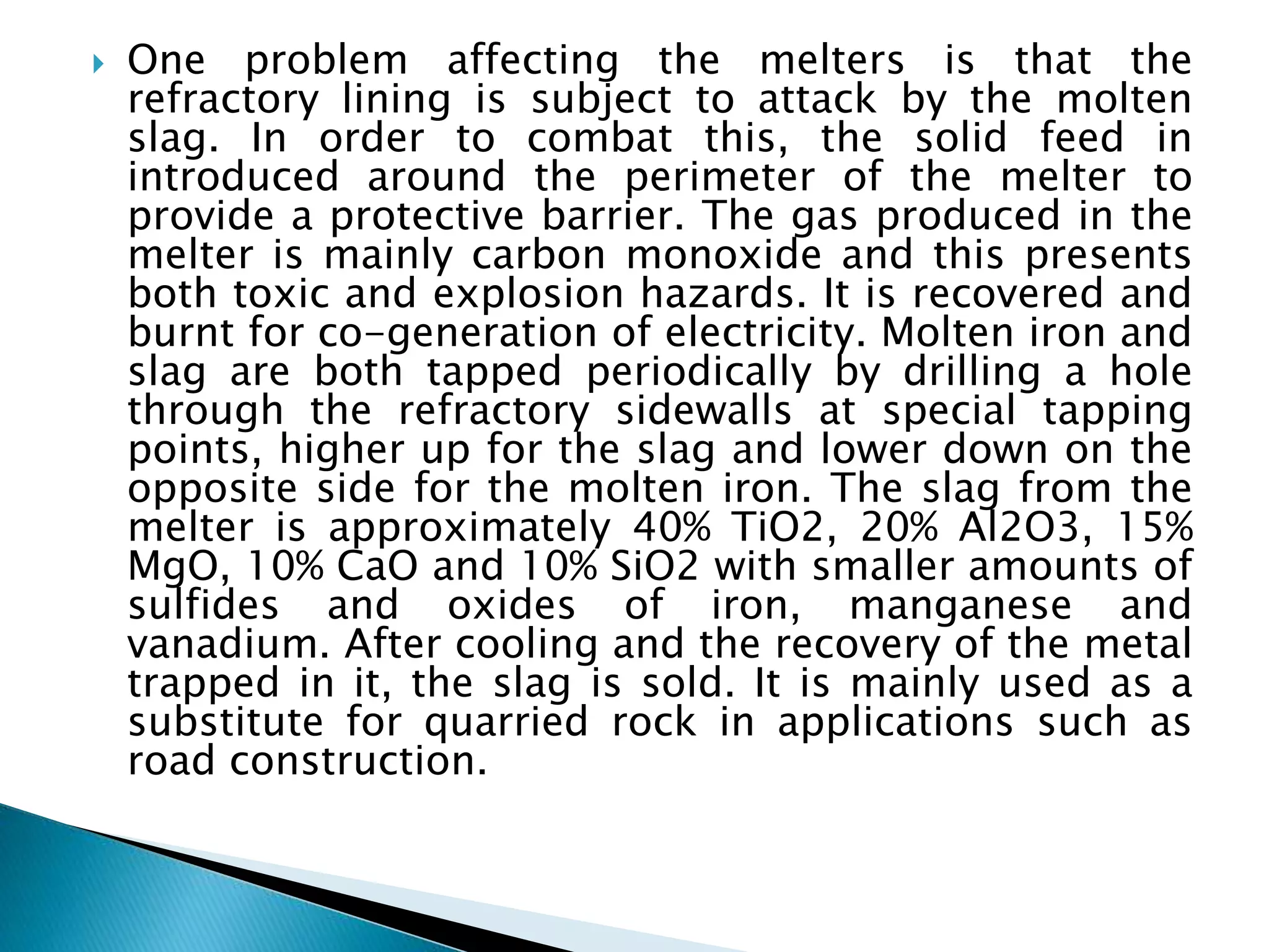  One problem affecting the melters is that the
refractory lining is subject to attack by the molten
slag. In order to combat this, the solid feed in
introduced around the perimeter of the melter to
provide a protective barrier. The gas produced in the
melter is mainly carbon monoxide and this presents
both toxic and explosion hazards. It is recovered and
burnt for co-generation of electricity. Molten iron and
slag are both tapped periodically by drilling a hole
through the refractory sidewalls at special tapping
points, higher up for the slag and lower down on the
opposite side for the molten iron. The slag from the
melter is approximately 40% TiO2, 20% Al2O3, 15%
MgO, 10% CaO and 10% SiO2 with smaller amounts of
sulfides and oxides of iron, manganese and
vanadium. After cooling and the recovery of the metal
trapped in it, the slag is sold. It is mainly used as a
substitute for quarried rock in applications such as
road construction.
 