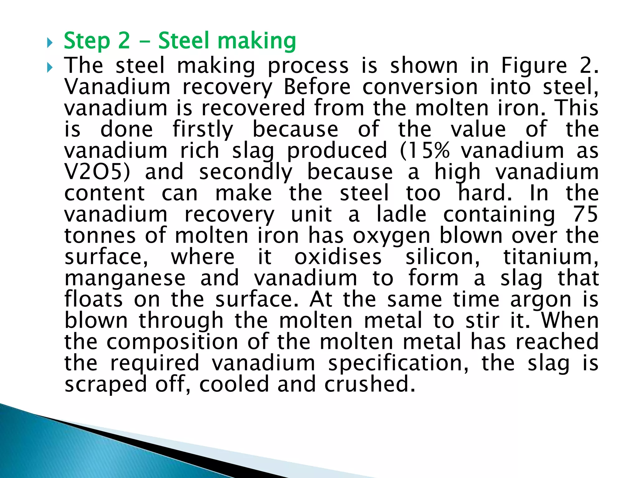  Step 2 - Steel making
 The steel making process is shown in Figure 2.
Vanadium recovery Before conversion into steel,
vanadium is recovered from the molten iron. This
is done firstly because of the value of the
vanadium rich slag produced (15% vanadium as
V2O5) and secondly because a high vanadium
content can make the steel too hard. In the
vanadium recovery unit a ladle containing 75
tonnes of molten iron has oxygen blown over the
surface, where it oxidises silicon, titanium,
manganese and vanadium to form a slag that
floats on the surface. At the same time argon is
blown through the molten metal to stir it. When
the composition of the molten metal has reached
the required vanadium specification, the slag is
scraped off, cooled and crushed.
 