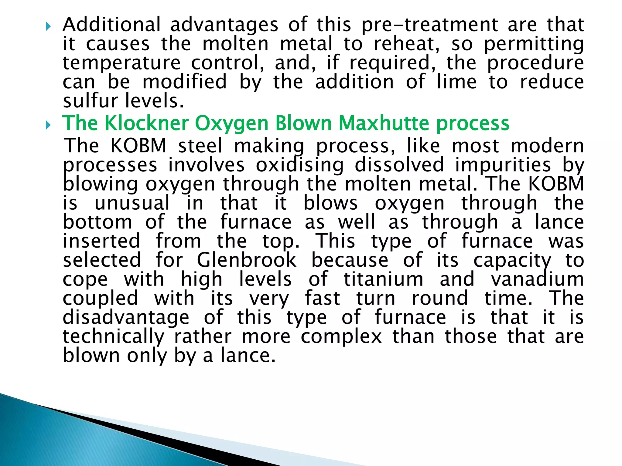  Additional advantages of this pre-treatment are that
it causes the molten metal to reheat, so permitting
temperature control, and, if required, the procedure
can be modified by the addition of lime to reduce
sulfur levels.
 The Klockner Oxygen Blown Maxhutte process
The KOBM steel making process, like most modern
processes involves oxidising dissolved impurities by
blowing oxygen through the molten metal. The KOBM
is unusual in that it blows oxygen through the
bottom of the furnace as well as through a lance
inserted from the top. This type of furnace was
selected for Glenbrook because of its capacity to
cope with high levels of titanium and vanadium
coupled with its very fast turn round time. The
disadvantage of this type of furnace is that it is
technically rather more complex than those that are
blown only by a lance.
 