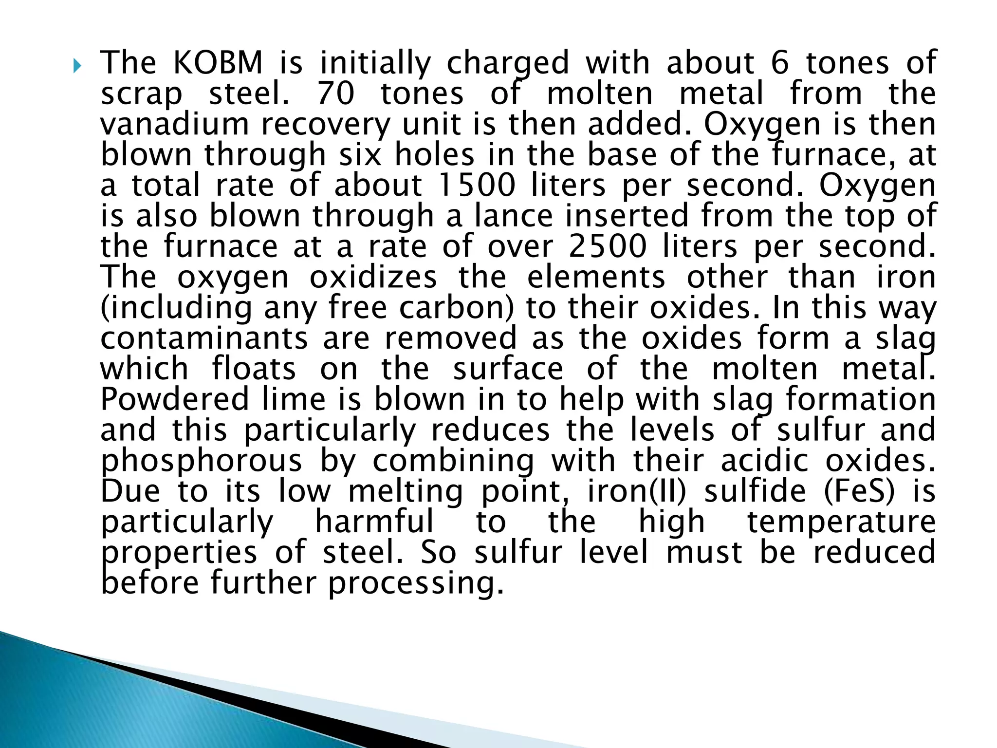  The KOBM is initially charged with about 6 tones of
scrap steel. 70 tones of molten metal from the
vanadium recovery unit is then added. Oxygen is then
blown through six holes in the base of the furnace, at
a total rate of about 1500 liters per second. Oxygen
is also blown through a lance inserted from the top of
the furnace at a rate of over 2500 liters per second.
The oxygen oxidizes the elements other than iron
(including any free carbon) to their oxides. In this way
contaminants are removed as the oxides form a slag
which floats on the surface of the molten metal.
Powdered lime is blown in to help with slag formation
and this particularly reduces the levels of sulfur and
phosphorous by combining with their acidic oxides.
Due to its low melting point, iron(II) sulfide (FeS) is
particularly harmful to the high temperature
properties of steel. So sulfur level must be reduced
before further processing.
 