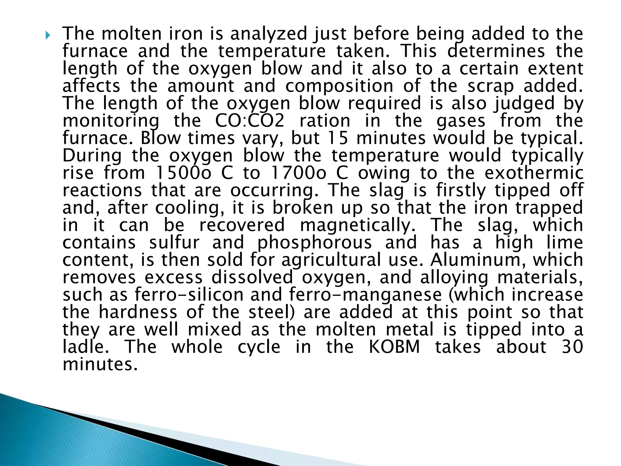  The molten iron is analyzed just before being added to the
furnace and the temperature taken. This determines the
length of the oxygen blow and it also to a certain extent
affects the amount and composition of the scrap added.
The length of the oxygen blow required is also judged by
monitoring the CO:CO2 ration in the gases from the
furnace. Blow times vary, but 15 minutes would be typical.
During the oxygen blow the temperature would typically
rise from 1500o C to 1700o C owing to the exothermic
reactions that are occurring. The slag is firstly tipped off
and, after cooling, it is broken up so that the iron trapped
in it can be recovered magnetically. The slag, which
contains sulfur and phosphorous and has a high lime
content, is then sold for agricultural use. Aluminum, which
removes excess dissolved oxygen, and alloying materials,
such as ferro-silicon and ferro-manganese (which increase
the hardness of the steel) are added at this point so that
they are well mixed as the molten metal is tipped into a
ladle. The whole cycle in the KOBM takes about 30
minutes.
 
