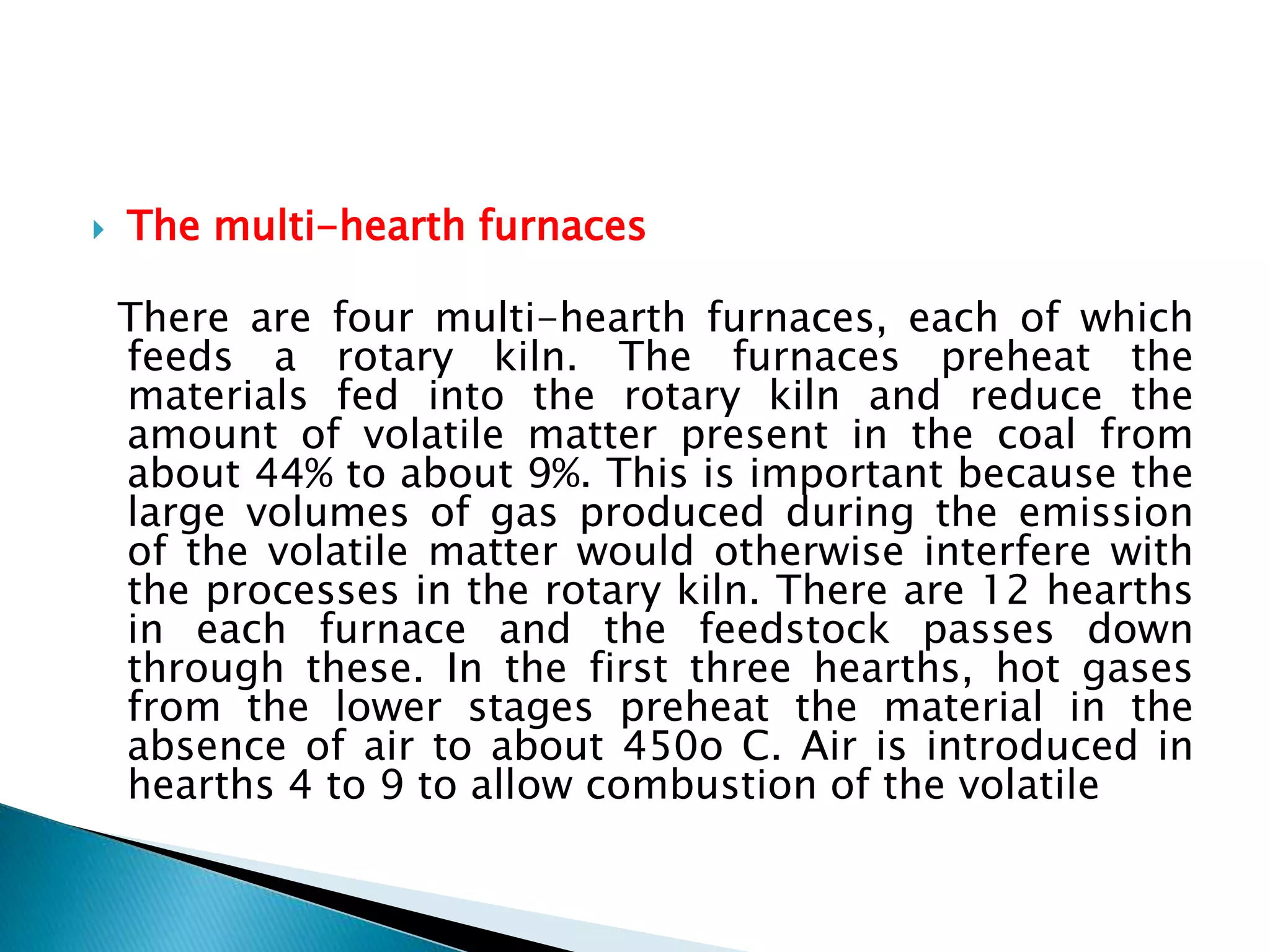  The multi-hearth furnaces
There are four multi-hearth furnaces, each of which
feeds a rotary kiln. The furnaces preheat the
materials fed into the rotary kiln and reduce the
amount of volatile matter present in the coal from
about 44% to about 9%. This is important because the
large volumes of gas produced during the emission
of the volatile matter would otherwise interfere with
the processes in the rotary kiln. There are 12 hearths
in each furnace and the feedstock passes down
through these. In the first three hearths, hot gases
from the lower stages preheat the material in the
absence of air to about 450o C. Air is introduced in
hearths 4 to 9 to allow combustion of the volatile
 