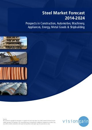 Steel Market Forecast
2014-2024
Prospects in Construction, Automotive, Machinery,
Appliances, Energy, Metal Goods & Shipbuilding
©notice
This material is copyright by visiongain. It is against the law to reproduce any of this material without the prior
written agreement of visiongain.You cannot photocopy, fax, download to database or duplicate in any other way
any of the material contained in this report. Each purchase and single copy is for personal use only.
 
