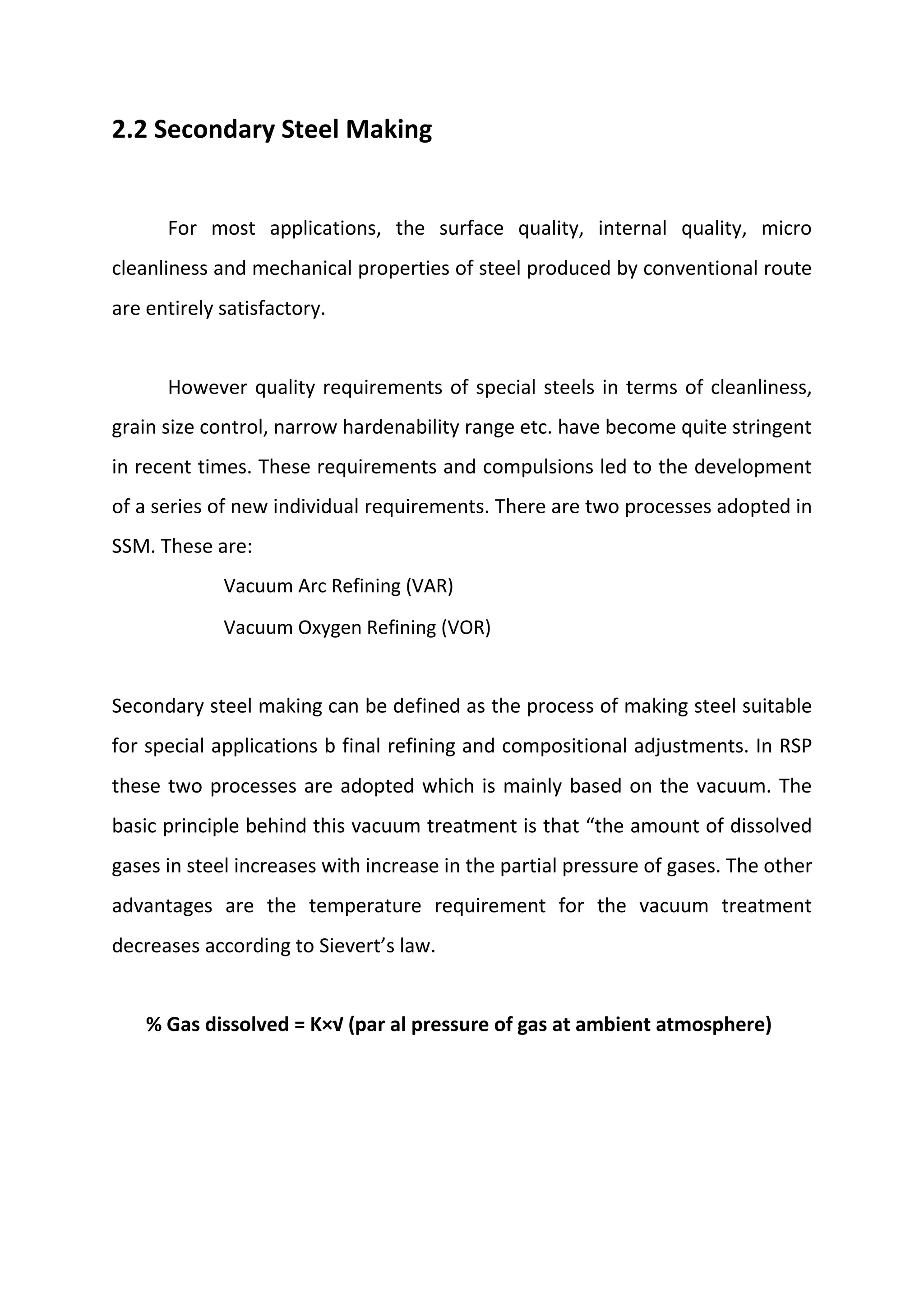 2.2 Secondary Steel Making
For most applications, the surface quality, internal quality, micro
cleanliness and mechanical properties of steel produced by conventional route
are entirely satisfactory.
However quality requirements of special steels in terms of cleanliness,
grain size control, narrow hardenability range etc. have become quite stringent
in recent times. These requirements and compulsions led to the development
of a series of new individual requirements. There are two processes adopted in
SSM. These are:
Vacuum Arc Refining (VAR)
Vacuum Oxygen Refining (VOR)
Secondary steel making can be defined as the process of making steel suitable
for special applications b final refining and compositional adjustments. In RSP
these two processes are adopted which is mainly based on the vacuum. The
basic principle behind this vacuum treatment is that “the amount of dissolved
gases in steel increases with increase in the partial pressure of gases. The other
advantages are the temperature requirement for the vacuum treatment
decreases according to Sievert’s law.
% Gas dissolved = K×√ (par al pressure of gas at ambient atmosphere)
 