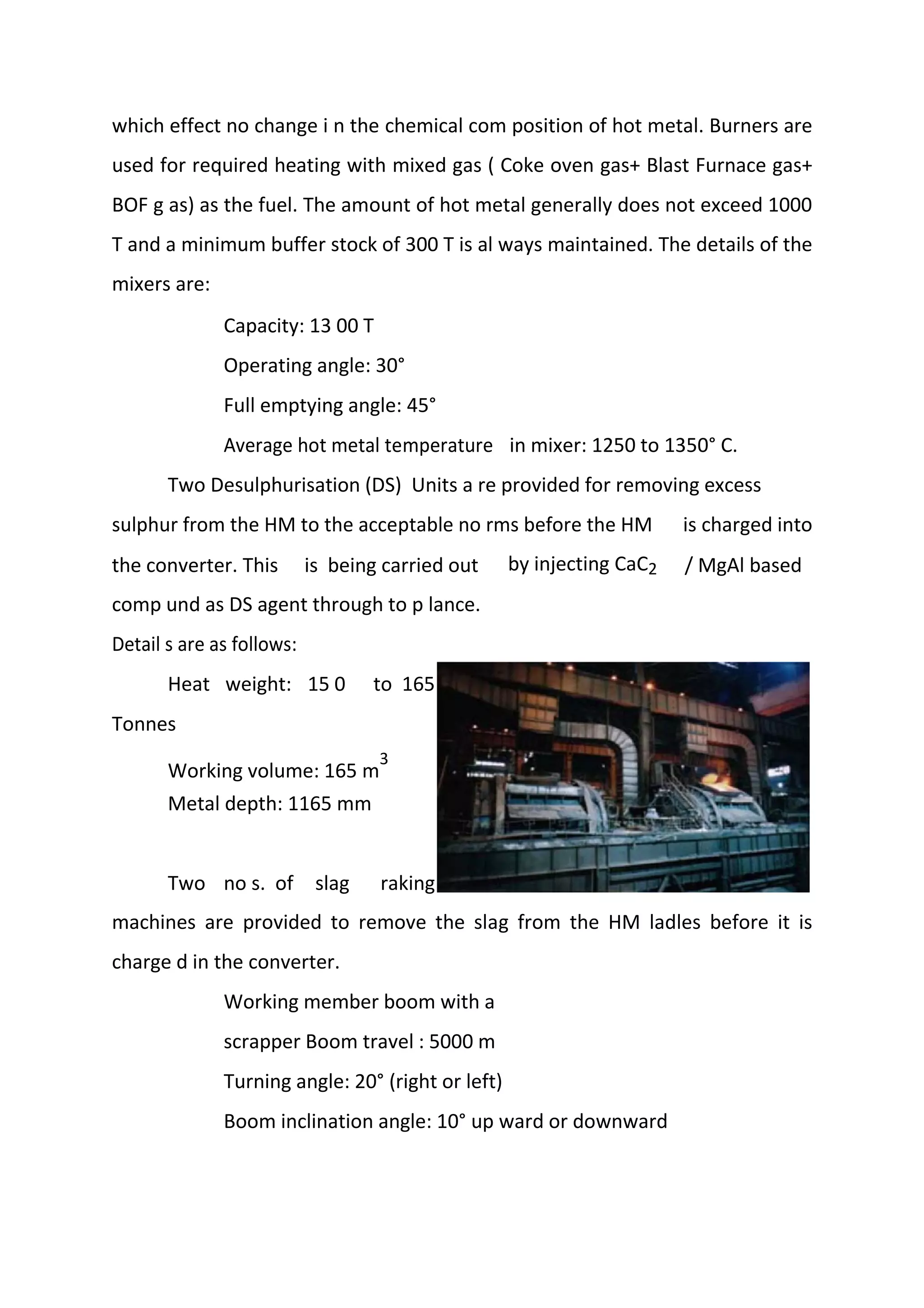 which effect no change i n the chemical com position of hot metal. Burners are
used for required heating with mixed gas ( Coke oven gas+ Blast Furnace gas+
BOF g as) as the fuel. The amount of hot metal generally does not exceed 1000
T and a minimum buffer stock of 300 T is al ways maintained. The details of the
mixers are:
Capacity: 13 00 T
Operating angle: 30°
Full emptying angle: 45°
Average hot metal temperature in mixer: 1250 to 1350° C.
Two Desulphurisation (DS) Units a re provided for removing excess
sulphur from the HM to the acceptable no rms before the HM is charged into
the converter. This is being carried out by injecting CaC2 / MgAl based
comp und as DS agent through to p lance.
Detail s are as follows:
Heat weight: 15 0 to 165
Tonnes
Working volume: 165 m
3
Metal depth: 1165 mm
Two no s. of slag raking
machines are provided to remove the slag from the HM ladles before it is
charge d in the converter.
Working member boom with a
scrapper Boom travel : 5000 m
Turning angle: 20° (right or left)
Boom inclination angle: 10° up ward or downward
 