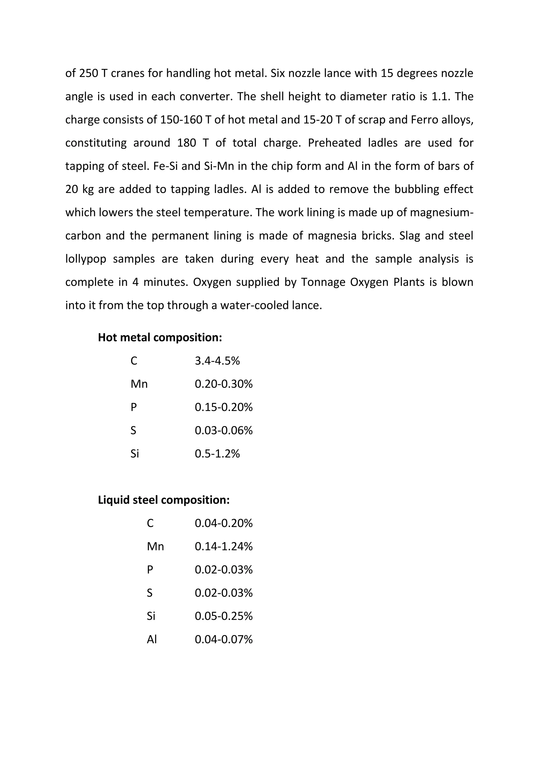 of 250 T cranes for handling hot metal. Six nozzle lance with 15 degrees nozzle
angle is used in each converter. The shell height to diameter ratio is 1.1. The
charge consists of 150‐160 T of hot metal and 15‐20 T of scrap and Ferro alloys,
constituting around 180 T of total charge. Preheated ladles are used for
tapping of steel. Fe‐Si and Si‐Mn in the chip form and Al in the form of bars of
20 kg are added to tapping ladles. Al is added to remove the bubbling effect
which lowers the steel temperature. The work lining is made up of magnesium‐
carbon and the permanent lining is made of magnesia bricks. Slag and steel
lollypop samples are taken during every heat and the sample analysis is
complete in 4 minutes. Oxygen supplied by Tonnage Oxygen Plants is blown
into it from the top through a water‐cooled lance.
Hot metal composition:
C 3.4‐4.5%
Mn 0.20‐0.30%
P 0.15‐0.20%
S 0.03‐0.06%
Si 0.5‐1.2%
Liquid steel composition:
C 0.04‐0.20%
Mn 0.14‐1.24%
P 0.02‐0.03%
S 0.02‐0.03%
Si 0.05‐0.25%
Al 0.04‐0.07%
 