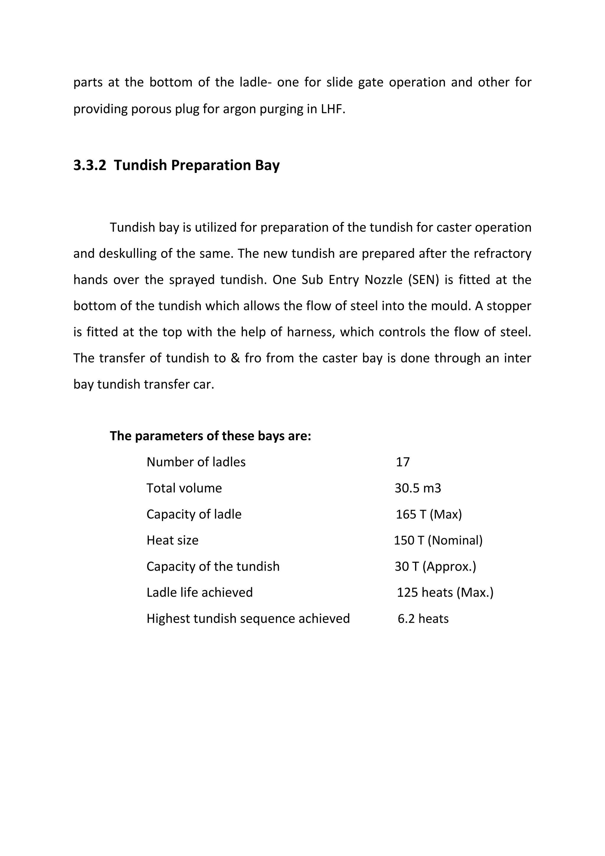 parts at the bottom of the ladle‐ one for slide gate operation and other for
providing porous plug for argon purging in LHF.
3.3.2 Tundish Preparation Bay
Tundish bay is utilized for preparation of the tundish for caster operation
and deskulling of the same. The new tundish are prepared after the refractory
hands over the sprayed tundish. One Sub Entry Nozzle (SEN) is fitted at the
bottom of the tundish which allows the flow of steel into the mould. A stopper
is fitted at the top with the help of harness, which controls the flow of steel.
The transfer of tundish to & fro from the caster bay is done through an inter
bay tundish transfer car.
The parameters of these bays are:
Number of ladles 17
Total volume 30.5 m3
Capacity of ladle 165 T (Max)
Heat size 150 T (Nominal)
Capacity of the tundish 30 T (Approx.)
Ladle life achieved 125 heats (Max.)
Highest tundish sequence achieved 6.2 heats
 