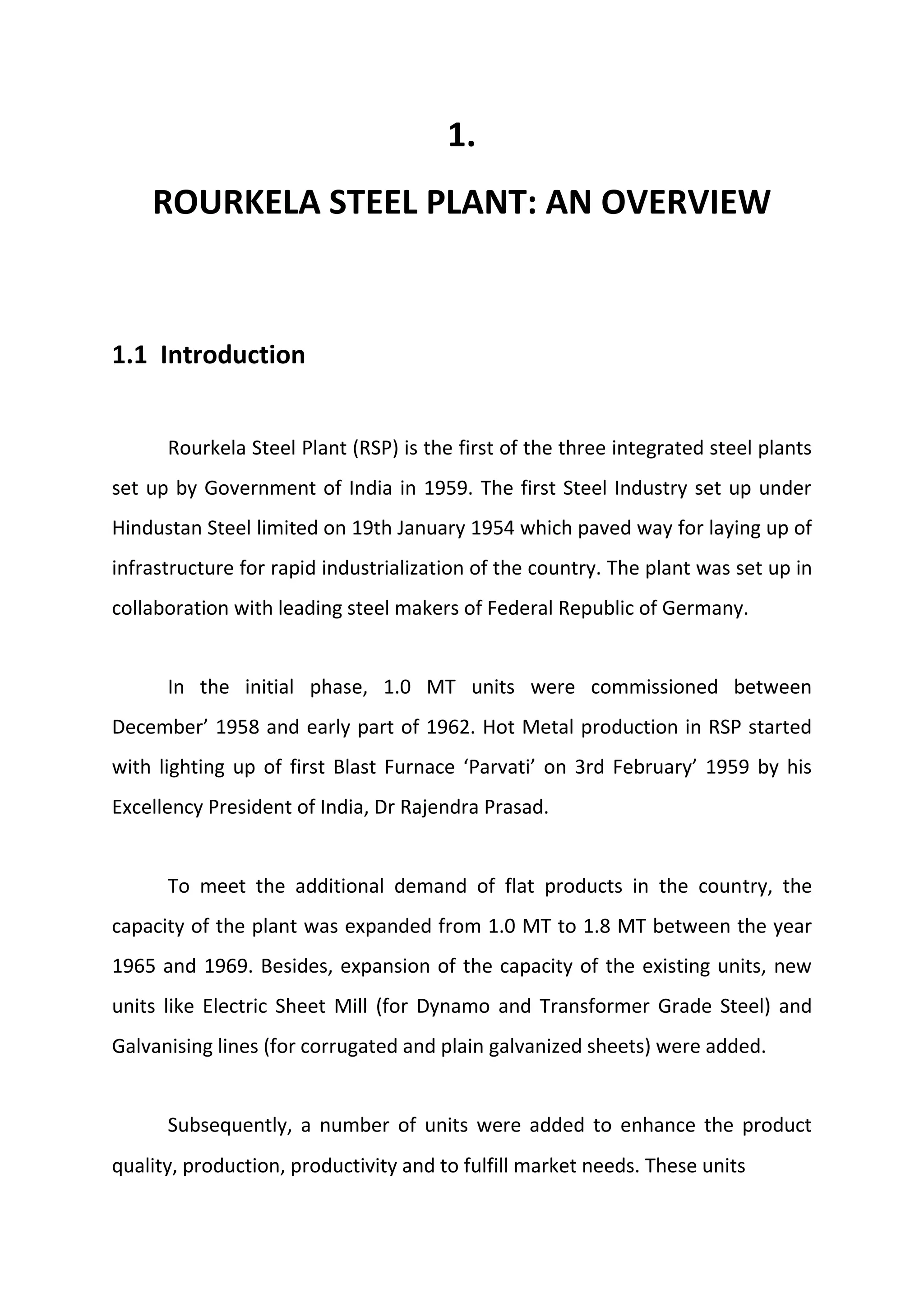 1.
ROURKELA STEEL PLANT: AN OVERVIEW
1.1 Introduction
Rourkela Steel Plant (RSP) is the first of the three integrated steel plants
set up by Government of India in 1959. The first Steel Industry set up under
Hindustan Steel limited on 19th January 1954 which paved way for laying up of
infrastructure for rapid industrialization of the country. The plant was set up in
collaboration with leading steel makers of Federal Republic of Germany.
In the initial phase, 1.0 MT units were commissioned between
December’ 1958 and early part of 1962. Hot Metal production in RSP started
with lighting up of first Blast Furnace ‘Parvati’ on 3rd February’ 1959 by his
Excellency President of India, Dr Rajendra Prasad.
To meet the additional demand of flat products in the country, the
capacity of the plant was expanded from 1.0 MT to 1.8 MT between the year
1965 and 1969. Besides, expansion of the capacity of the existing units, new
units like Electric Sheet Mill (for Dynamo and Transformer Grade Steel) and
Galvanising lines (for corrugated and plain galvanized sheets) were added.
Subsequently, a number of units were added to enhance the product
quality, production, productivity and to fulfill market needs. These units
 