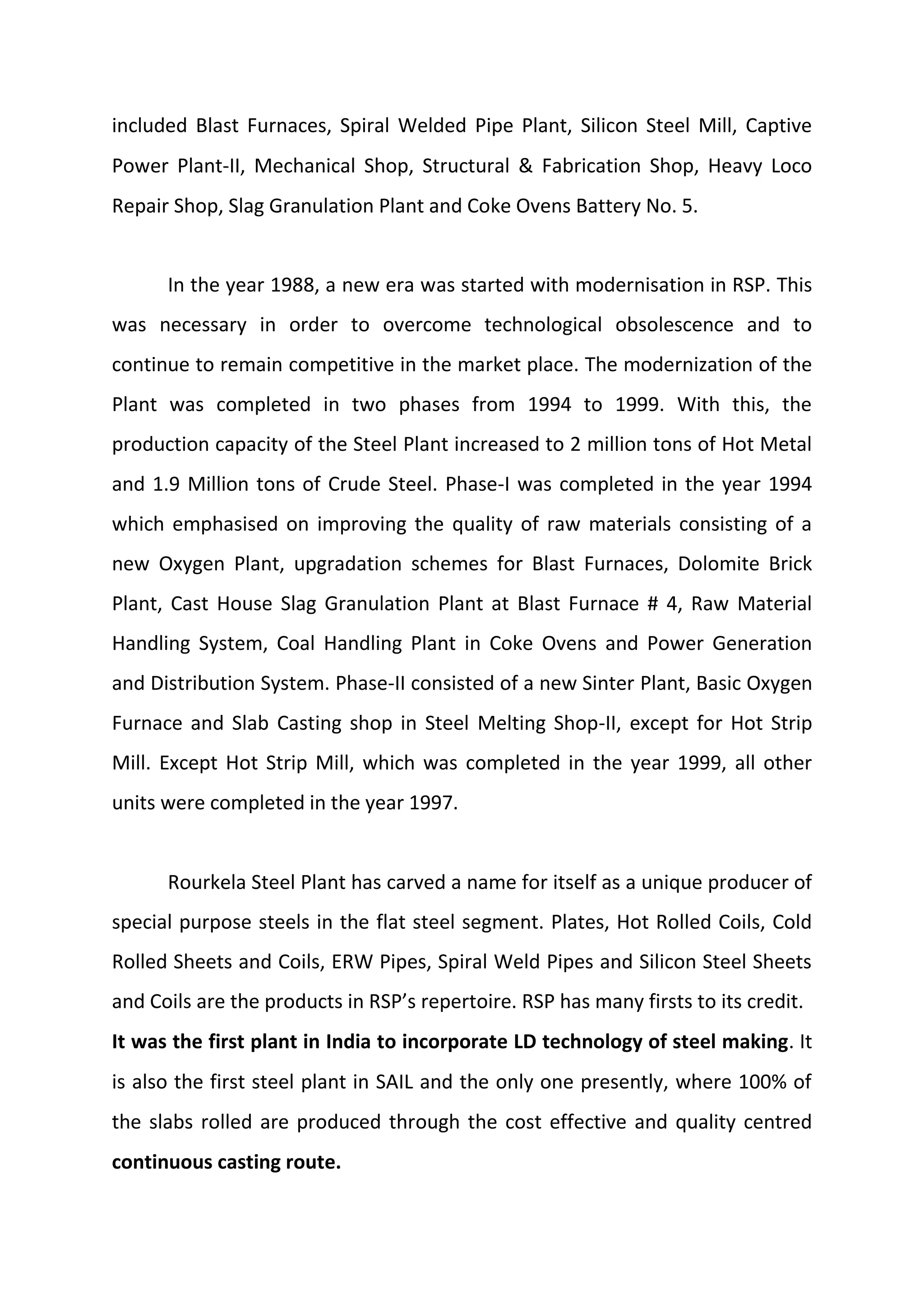 included Blast Furnaces, Spiral Welded Pipe Plant, Silicon Steel Mill, Captive
Power Plant‐II, Mechanical Shop, Structural & Fabrication Shop, Heavy Loco
Repair Shop, Slag Granulation Plant and Coke Ovens Battery No. 5.
In the year 1988, a new era was started with modernisation in RSP. This
was necessary in order to overcome technological obsolescence and to
continue to remain competitive in the market place. The modernization of the
Plant was completed in two phases from 1994 to 1999. With this, the
production capacity of the Steel Plant increased to 2 million tons of Hot Metal
and 1.9 Million tons of Crude Steel. Phase‐I was completed in the year 1994
which emphasised on improving the quality of raw materials consisting of a
new Oxygen Plant, upgradation schemes for Blast Furnaces, Dolomite Brick
Plant, Cast House Slag Granulation Plant at Blast Furnace # 4, Raw Material
Handling System, Coal Handling Plant in Coke Ovens and Power Generation
and Distribution System. Phase‐II consisted of a new Sinter Plant, Basic Oxygen
Furnace and Slab Casting shop in Steel Melting Shop‐II, except for Hot Strip
Mill. Except Hot Strip Mill, which was completed in the year 1999, all other
units were completed in the year 1997.
Rourkela Steel Plant has carved a name for itself as a unique producer of
special purpose steels in the flat steel segment. Plates, Hot Rolled Coils, Cold
Rolled Sheets and Coils, ERW Pipes, Spiral Weld Pipes and Silicon Steel Sheets
and Coils are the products in RSP’s repertoire. RSP has many firsts to its credit.
It was the first plant in India to incorporate LD technology of steel making. It
is also the first steel plant in SAIL and the only one presently, where 100% of
the slabs rolled are produced through the cost effective and quality centred
continuous casting route.
 