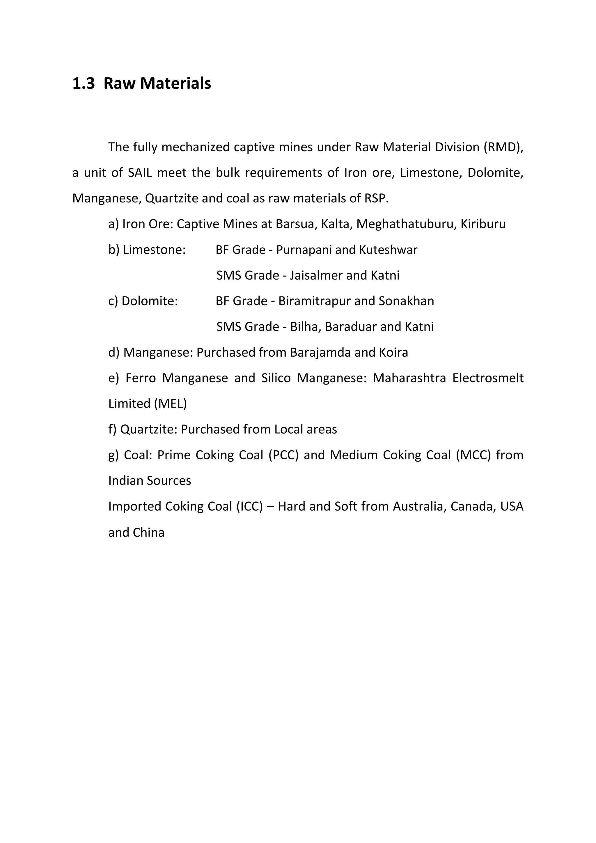 1.3 Raw Materials
The fully mechanized captive mines under Raw Material Division (RMD),
a unit of SAIL meet the bulk requirements of Iron ore, Limestone, Dolomite,
Manganese, Quartzite and coal as raw materials of RSP.
a) Iron Ore: Captive Mines at Barsua, Kalta, Meghathatuburu, Kiriburu
b) Limestone: BF Grade ‐ Purnapani and Kuteshwar
SMS Grade ‐ Jaisalmer and Katni
c) Dolomite: BF Grade ‐ Biramitrapur and Sonakhan
SMS Grade ‐ Bilha, Baraduar and Katni
d) Manganese: Purchased from Barajamda and Koira
e) Ferro Manganese and Silico Manganese: Maharashtra Electrosmelt
Limited (MEL)
f) Quartzite: Purchased from Local areas
g) Coal: Prime Coking Coal (PCC) and Medium Coking Coal (MCC) from
Indian Sources
Imported Coking Coal (ICC) – Hard and Soft from Australia, Canada, USA
and China
 