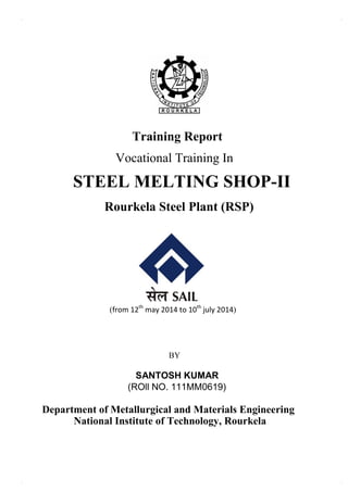 Training Report
Vocational Training In
STEEL MELTING SHOP-II
Rourkela Steel Plant (RSP)
(from 12th
may 2014 to 10th
july 2014)
BY
SANTOSH KUMAR
(ROll NO. 111MM0619)
Department of Metallurgical and Materials Engineering
National Institute of Technology, Rourkela
 