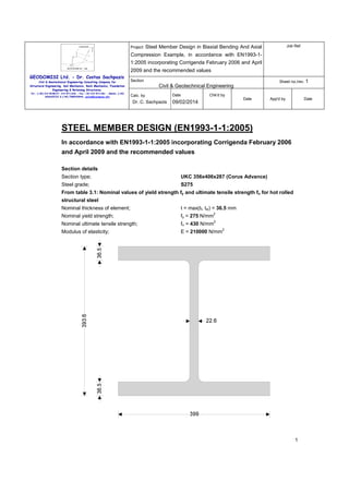 Project:

Job Ref.

Steel Member Design in Biaxial Bending And Axial

Compression Example, in accordance with EN1993-11:2005 incorporating Corrigenda February 2006 and April
2009 and the recommended values
GEODOMISI Ltd. - Dr. Costas Sachpazis
Civil & Geotechnical Engineering Consulting Company for
Structural Engineering, Soil Mechanics, Rock Mechanics, Foundation
Engineering & Retaining Structures.
Tel.: (+30) 210 5238127, 210 5711263 - Fax.:+30 210 5711461 - Mobile: (+30)
6936425722 & (+44) 7585939944, costas@sachpazis.info

Section

Sheet no./rev. 1

Civil & Geotechnical Engineering
Calc. by

Dr. C. Sachpazis

Date

Chk'd by
Date

09/02/2014

App'd by

Date

STEEL MEMBER DESIGN (EN1993-1-1:2005)
In accordance with EN1993-1-1:2005 incorporating Corrigenda February 2006
and April 2009 and the recommended values
Section details
Section type;

UKC 356x406x287 (Corus Advance)

Steel grade;

S275

From table 3.1: Nominal values of yield strength fy and ultimate tensile strength fu for hot rolled
structural steel
Nominal thickness of element;

t = max(tf, tw) = 36.5 mm

Nominal yield strength;

fy = 275 N/mm

Nominal ultimate tensile strength;

fu = 430 N/mm

Modulus of elasticity;

E = 210000 N/mm

2
2
2

1

 