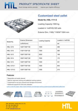 PRODUCT SPECIFICATIE SHEET
Smart storage solution provider Improve your logistics efficiency
HML MATERIAL HANDLING CO LTD
Tel: +86 1504 0608 276
Tel: +86-411-39813061
E-mail: sales@hmlrack.com
Loading Capacity:1000 kg
Loaded in 1x40'HQ:320 sets
Exterior Dim.:1160L*1160W*150H mm
* Repairable and easily cleaned
* Ideal for high-level racking and palletized racking systems
* Customized to suit your products and storage environment
* Additional supports for fork truck utilization
Link to visit this page: https://www.hmlrack.com/storage-racking-systems/post-pallet/steel-pallet.html
Model No.
Exterior Dimension Loading Capacity Loaded in 1x40'HQ
LxWxH(mm) set
HML-1210 1200*1000*150 1000 486
HML-1010 1100*1100*130 1000 486
HML-1513 1500*1300*150 2000 198
HML-1614 1650*1400*150 7000 172
HML-1212 1200*1200*140 1000 351
HML-1210-1 1200*1100*100 1000 845
HML-1210-2 1200*1200*150 1000 215
 