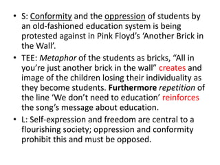 • S: Conformity and the oppression of students by
  an old-fashioned education system is being
  protested against in Pink Floyd’s ‘Another Brick in
  the Wall’.
• TEE: Metaphor of the students as bricks, “All in
  you’re just another brick in the wall” creates and
  image of the children losing their individuality as
  they become students. Furthermore repetition of
  the line ‘We don’t need to education’ reinforces
  the song’s message about education.
• L: Self-expression and freedom are central to a
  flourishing society; oppression and conformity
  prohibit this and must be opposed.
 