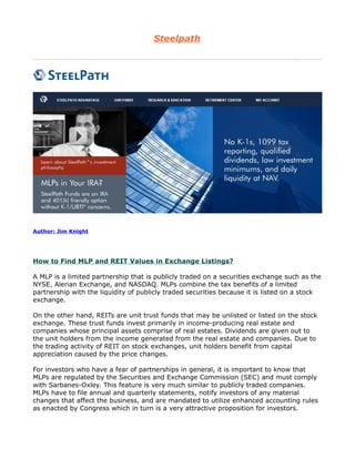 Steelpath




Author: Jim Knight




How to Find MLP and REIT Values in Exchange Listings?

A MLP is a limited partnership that is publicly traded on a securities exchange such as the
NYSE, Alerian Exchange, and NASDAQ. MLPs combine the tax benefits of a limited
partnership with the liquidity of publicly traded securities because it is listed on a stock
exchange.

On the other hand, REITs are unit trust funds that may be unlisted or listed on the stock
exchange. These trust funds invest primarily in income-producing real estate and
companies whose principal assets comprise of real estates. Dividends are given out to
the unit holders from the income generated from the real estate and companies. Due to
the trading activity of REIT on stock exchanges, unit holders benefit from capital
appreciation caused by the price changes.

For investors who have a fear of partnerships in general, it is important to know that
MLPs are regulated by the Securities and Exchange Commission (SEC) and must comply
with Sarbanes-Oxley. This feature is very much similar to publicly traded companies.
MLPs have to file annual and quarterly statements, notify investors of any material
changes that affect the business, and are mandated to utilize enhanced accounting rules
as enacted by Congress which in turn is a very attractive proposition for investors.
 