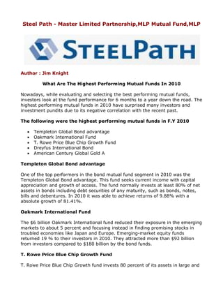 Steel Path - Master Limited Partnership,MLP Mutual Fund,MLP




Author : Jim Knight

         What Are The Highest Performing Mutual Funds In 2010

Nowadays, while evaluating and selecting the best performing mutual funds,
investors look at the fund performance for 6 months to a year down the road. The
highest performing mutual funds in 2010 have surprised many investors and
investment pundits due to its negative correlation with the recent past.

The following were the highest performing mutual funds in F.Y 2010

  •   Templeton Global Bond advantage
  •   Oakmark International Fund
  •   T. Rowe Price Blue Chip Growth Fund
  •   Dreyfus International Bond
  •   American Century Global Gold A

Templeton Global Bond advantage

One of the top performers in the bond mutual fund segment in 2010 was the
Templeton Global Bond advantage. This fund seeks current income with capital
appreciation and growth of access. The fund normally invests at least 80% of net
assets in bonds including debt securities of any maturity, such as bonds, notes,
bills and debentures. In 2010 it was able to achieve returns of 9.88% with a
absolute growth of 81.41%.

Oakmark International Fund

The $6 billion Oakmark International fund reduced their exposure in the emerging
markets to about 5 percent and focusing instead in finding promising stocks in
troubled economies like Japan and Europe. Emerging-market equity funds
returned 19 % to their investors in 2010. They attracted more than $92 billion
from investors compared to $180 billion by the bond funds.

T. Rowe Price Blue Chip Growth Fund

T. Rowe Price Blue Chip Growth fund invests 80 percent of its assets in large and
 