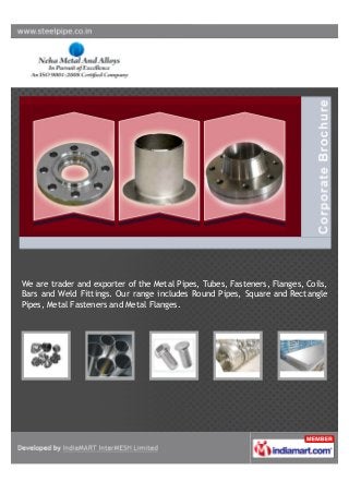 We are trader and exporter of the Metal Pipes, Tubes, Fasteners, Flanges, Coils,
Bars and Weld Fittings. Our range includes Round Pipes, Square and Rectangle
Pipes, Metal Fasteners and Metal Flanges.
 