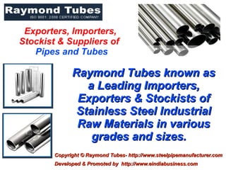Exporters, Importers,
Stockist & Suppliers of
   Pipes and Tubes

              Raymond Tubes known as
                 a Leading Importers,
               Exporters & Stockists of
               Stainless Steel Industrial
               Raw Materials in various
                  grades and sizes.
        Copyright © Raymond Tubes- http://www.steelpipemanufacturer.com
        Developed & Promoted by http://www.eindiabusiness.com
 