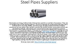 Steel Pipes Suppliers
Steel pipes are long, hollow tubes that can be used for a number of purposes. They are
an integral part of the piping systems. The first methods for producing steel pipe were
introduced in the early 1800s, and they have steadily evolved into the modern
processes we use today. Pipe systems around the world involve connections which are
provided by fittings. Steel pipes are consumed in bulk and provide for onward
transmission of liquids and gases. They can be connected to fittings by welding and the
structure is supported by connection of flanges. Steel pipes Suppliers available in two
types: Seamless Steel Pipes and Welded Steel Pipes. For both types we first cast raw
steel into a more workable starting form. We then make it into a pipe by stretching the
steel out into a seamless tube or by forcing the edges together and sealing them with
a weld. We manufacture our steel pipes in all sizes from ½ to 48 and our steel pipes
also have phenomenal strength and flexibility. Other than that we also use only very
high quality coating material which results in getting an exceptional end finish.
To know more visit: http://instinox.com/steel-pipes/
 