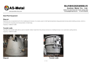 鞍山市奥世迈拓机械有限公司
Anshan Metal Co., Ltd.
Address: No.3 Jiancai Road south, Anshan, Liaoning, China
www.asmetal-china.com Email:sales@asmetal-china.com T
el:+86-412-6607981
1 / 3
Steel Plant Equipment
Slag pot
Slag pots are an essential tool for the metallurgical industry. It is mainly used to hold high-temperature slag generated during steel smelting process, which is
convenient for recycling and transportation of steel slag.
Capacity: 3CBM-30 CBM
Transfer Ladle
Typically, the transfer ladle will be used to transfer molten metal from the primary furnace to a holding furnace or an automatic casting device.
Capacity: 3CBM-30 CBM
Slag pot Transfer Ladle
 