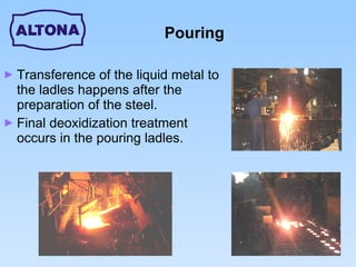 Pouring Transference of the liquid metal to the ladles happens after the preparation of the steel. Final deoxidization treatment occurs in the pouring ladles. 