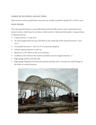 CHOICE OF MATERIAL AND SECTIONS
Steel sections used in portal frame structures are usually specified in grade S275 or S355 steel.
MAIN FRAME:
The main (portal) frames are generally fabricated from UB sections with a substantial eaves
haunch section, which may be cut from a rolled section or fabricated from plate. A typical frame
is characterised by:
 A span between 15 and 50 m
 An clear height (from the top of the floor to the underside of the haunch) between 5 and
12 m
 A roof pitch between 5° and 10° (6° is commonly adopted)
 A frame spacing between 6 and 8 m
 Haunches in the rafters at the eaves and apex
 A stiffness ratio between the column and rafter section of approximately 1.5
 Light gauge purlins and side rails
 Light gauge diagonal ties from some purlins and side rails to restrain the inside flange of
the frame at certain locations.
 