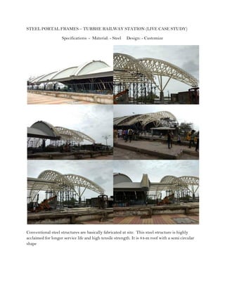 STEEL PORTAL FRAMES – TURBHE RAILWAY STATION (LIVE CASE STUDY)
Specifications: - Material: - Steel Design: - Customize
Conventional steel structures are basically fabricated at site. This steel structure is highly
acclaimed for longer service life and high tensile strength. It is 84-m roof with a semi circular
shape
 