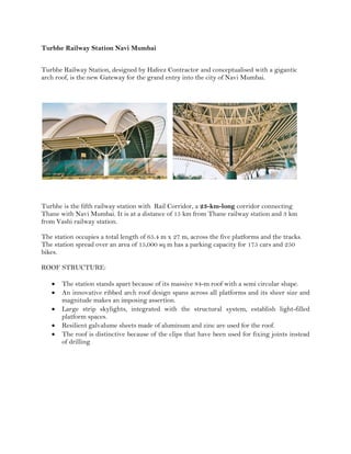 Turbhe Railway Station Navi Mumbai
Turbhe Railway Station, designed by Hafeez Contractor and conceptualised with a gigantic
arch roof, is the new Gateway for the grand entry into the city of Navi Mumbai.
Turbhe is the fifth railway station with Rail Corridor, a 23-km-long corridor connecting
Thane with Navi Mumbai. It is at a distance of 15 km from Thane railway station and 3 km
from Vashi railway station.
The station occupies a total length of 65.4 m x 27 m, across the five platforms and the tracks.
The station spread over an area of 15,000 sq m has a parking capacity for 175 cars and 250
bikes.
ROOF STRUCTURE:
 The station stands apart because of its massive 84-m roof with a semi circular shape.
 An innovative ribbed arch roof design spans across all platforms and its sheer size and
magnitude makes an imposing assertion.
 Large strip skylights, integrated with the structural system, establish light-filled
platform spaces.
 Resilient galvalume sheets made of aluminum and zinc are used for the roof.
 The roof is distinctive because of the clips that have been used for fixing joints instead
of drilling
 