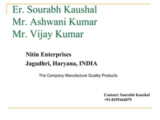 Er. Sourabh Kaushal
Mr. Ashwani Kumar
Mr. Vijay Kumar
  Nitin Enterprises
  Jagadhri, Haryana, INDIA
      The Company Manufacture Quality Products



                                       Contact: Sourabh Kaushal
                                       +91-8295444079
 