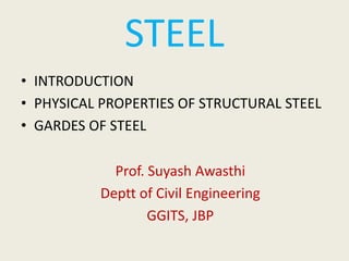 STEEL
• INTRODUCTION
• PHYSICAL PROPERTIES OF STRUCTURAL STEEL
• GARDES OF STEEL
Prof. Suyash Awasthi
Deptt of Civil Engineering
GGITS, JBP
 
