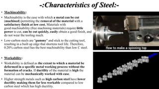 -:Characteristics of Steel:-
• Machineability:
• Machinability is the ease with which a metal can be cut
(machined) permitting the removal of the material with a
satisfactory finish at low cost. Materials with
good machinability (free machining materials) require little
power to cut, can be cut quickly, easily obtain a good finish, and
do not wear the tooling much.
• Low-carbon steels are "gummy" and stick to the cutting tool,
resulting in a built up edge that shortens tool life. Therefore,
0.20% carbon steel has the best machinability than low C steel.
• Workability:
• Workability is defined as the extent to which a material be
deformed in a specific metal working process without the
formation of cracks. If ductility of the material is high the
material can be mechanically worked with ease.
• Higher strength metals such as high carbon steel have lower
ductility making them far less workable compared to low
carbon steel which has high ductility.
 