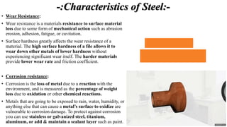 -:Characteristics of Steel:-
• Wear Resistance:
• Wear resistance is a materials resistance to surface material
loss due to some form of mechanical action such as abrasion,
erosion, adhesion, fatigue, or cavitation.
• Surface hardness greatly affects the wear resistance of a
material. The high surface hardness of a file allows it to
wear down other metals of lower hardness without
experiencing significant wear itself. The harder materials
provide lower wear rate and friction coefficient.
• Corrosion resistance:
• Corrosion is the loss of metal due to a reaction with the
environment, and is measured as the percentage of weight
loss due to oxidation or other chemical reactions.
• Metals that are going to be exposed to rain, water, humidity, or
anything else that can cause a metal’s surface to oxidize are
vulnerable to corrosion damage. To protect against corrosion
you can use stainless or galvanized steel, titanium,
aluminum, or add & maintain a sealant layer such as paint.
 