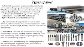 Types of Steel
• Carbon Steels only contain trace amounts of elements besides
carbon and iron. This group is the most common, accounting for
90% of steel production. Carbon Steel is divided into three
subgroups depending on the amount of carbon in the metal:
• Low Carbon Steels/Mild Steels (up to 0.3% carbon),
• Medium Carbon Steels (0.3–0.6% carbon), and
• High Carbon Steels (more than 0.6% carbon).
• Alloy Steels contain alloying elements like nickel, copper,
chromium, and/or aluminum. These additional elements are used to
influence the metal’s strength, ductility, corrosion resistance, and
machinability.
• Stainless Steels contain 10–20% chromium as their alloying
element and are valued for their high corrosion resistance. These
steels are commonly used in medical equipment, piping, cutting
tools, and food processing equipment.
• Tool Steels make excellent cutting and drilling equipment as
they contain tungsten, molybdenum, cobalt, and vanadium to
increase heat resistance and durability.
 