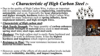-: Characteristic of High Carbon Steel :-
• Due to the quality of High Carbon Wire, it plays an important
role in numerous industries such as engineering, construction,
automobile, and so on. Especially the wear characteristics
and higher strength, hardness makes the High Carbon Wire
suitable for many industries such as spring industry, farm
implement industry, and high strength wires.
• Characteristic of High carbon steel:
• High Tensile Strength: The large quantity of carbon enhances
the tensile Strength of material hence used in steel strand,
spring steel wire, steel rope, and steel cord.
• Hardness: The high carbon steel is easily flame hardened and
permits it to work in different forms. It has the highest
hardness and toughness which improve performance.
• Resistance to Wear: The wear resistance increases as the
material becomes harder.
• However, some of the effects of elevated carbon levels include
reduced weldability, ductility, and impact toughness.
 