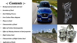 -: Contents :-
• Background of metals and steel
• Invention of Steel
• Steel Making Process
• Iron Carbon Phase diagram
• Phases in Steel
• Characteristics of Steel
• Effect of Carbon Steel properties
• Effect of Alloying elements in Steel properties
• High Carbon Steel
• Characteristics of High Carbon Steel
• Application of Steels
 