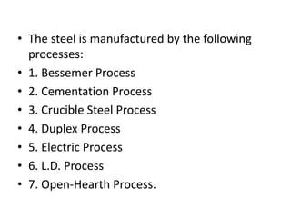 • The steel is manufactured by the following
processes:
• 1. Bessemer Process
• 2. Cementation Process
• 3. Crucible Steel Process
• 4. Duplex Process
• 5. Electric Process
• 6. L.D. Process
• 7. Open-Hearth Process.
 