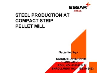 STEEL PRODUCTION AT 
COMPACT STRIP 
PELLET MILL 
Submitted by:- 
SAROSH.RAHIL.RAHIM 
CLASS:-ME-D 
ROLL NO:-110106245 
ENROLLMENT NO:-11SETME463 
 