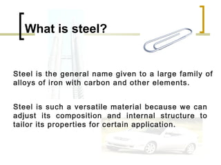 What is steel?


Steel is the general name given to a large family of
alloys of iron with carbon and other elements.


Steel is such a versatile material because we can
adjust its composition and internal structure to
tailor its properties for certain application.
 