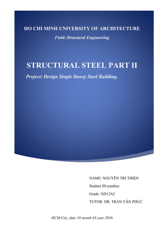 HCM City, date 18 month 03 year 2016
HO CHI MINH UNIVERSITY OF ARCHITECTURE
Field: Structural Engineering
STRUCTURAL STEEL PART II
Project: Design Single Storey Steel Building.
NAME: NGUYỄN TRÍ THIỆN
Student ID number:
Grade: XD12A2
TUTOR: DR. TRẦN VĂN PHÚC
 