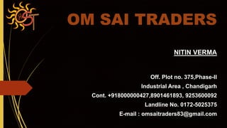 OM SAI TRADERS
NITIN VERMA
Off. Plot no. 375,Phase-II
Industrial Area , Chandigarh
Cont. +918000000427,8901461893, 9253600092
Landline No. 0172-5025375
E-mail : omsaitraders83@gmail.com
 