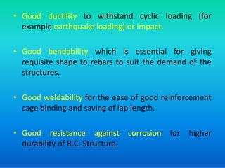 • Good ductility to withstand cyclic loading (for
example earthquake loading) or impact.
• Good bendability which is essential for giving
requisite shape to rebars to suit the demand of the
structures.
• Good weldability for the ease of good reinforcement
cage binding and saving of lap length.
• Good resistance against corrosion for higher
durability of R.C. Structure.
 