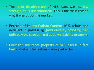 • The main disadvantage of M.S. bars was its low
strength, thus uneconomical. This is the main reason
why it was out of the market.
• Because of its low Carbon Content, M.S. rebars had
excellent in possessing good ductility property, had
defined yield strength and good weldability property.
defined yield strength and good weldability property.
• Corrosion resistance property of M.S. bars is in fact
best out of all steel rebars developed so far.
 