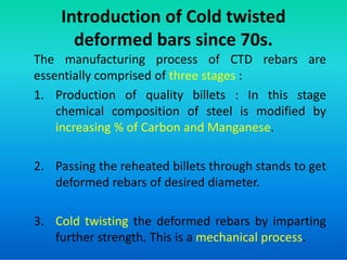 Introduction of Cold twisted
deformed bars since 70s.
The manufacturing process of CTD rebars are
essentially comprised of three stages :
1. Production of quality billets : In this stage
chemical composition of steel is modified by
increasing % of Carbon and Manganese.
increasing % of Carbon and Manganese.
2. Passing the reheated billets through stands to get
deformed rebars of desired diameter.
3. Cold twisting the deformed rebars by imparting
further strength. This is a mechanical process.
 