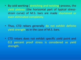 • By cold working (stretching and twisting) process, the
yield plateau (the horizontal part of typical stress-
strain curve) of M.S. bars are made shortened or
even eliminated completely.
• Thus, CTD rebars generally do not exhibit definite
yield strength as in the case of M.S. bars.
yield strength as in the case of M.S. bars.
• CTD rebars does not exhibit specific yield point and
0.2 percent proof stress is considered as yield
strength.
 