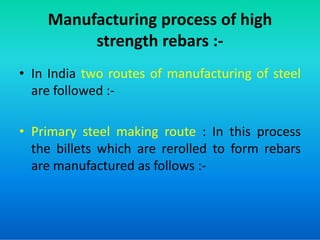 Manufacturing process of high
strength rebars :-
• In India two routes of manufacturing of steel
are followed :-
• Primary steel making route : In this process
the billets which are rerolled to form rebars
are manufactured as follows :-
 