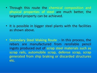 • Through this route the chemical composition and
physical properties of steel are much better, the
targeted property can be achieved.
• It is possible in bigger steel plants with the facilities
as shown above.
• Secondary Steel Making Route :- In this process, the
rebars are manufactured from rerollable pencil
ingots produced out of scrap steel materials such as
scrap rails, automobile scrap, defense scrap, scrap
generated from ship braking or discarded structures
etc.
 