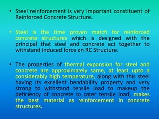 • Steel reinforcement is very important constituent of
Reinforced Concrete Structure.
• Steel is the time proven match for reinforced
concrete structures which is designed with the
principal that steel and concrete act together to
withstand induced force on RC Structure.
• The properties of thermal expansion for steel and
concrete are approximately same, at least upto a
considerably high temperature, along with this steel
having its excellent bendability property and very
strong to withstand tensile load to makeup the
deficiency of concrete to cater tensile load, makes
the best material as reinforcement in concrete
structures.
 