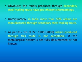 • Obviously, the rebars produced through secondary
steel making route have got inherent shortcomings.
• Unfortunately, in India more than 50% rebars are
manufactured through secondary steel making route.
• As per Cl.- 1.6 of IS : 1786 (2008) rebars produced
• As per Cl.- 1.6 of IS : 1786 (2008) rebars produced
through this route is not acceptable, if the
metallurgical history is not fully documented or not
known.
 